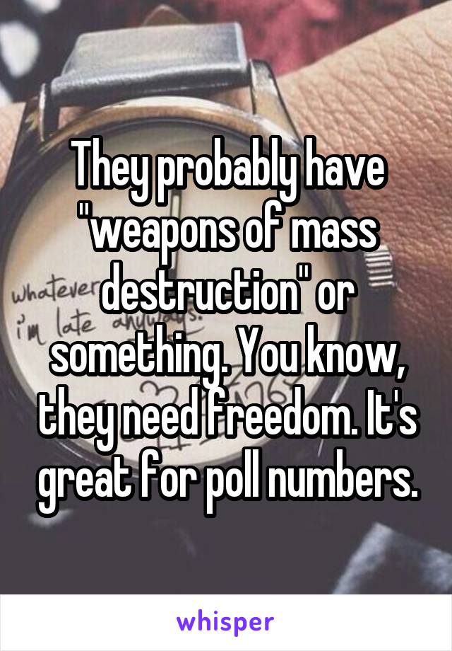 They probably have "weapons of mass destruction" or something. You know, they need freedom. It's great for poll numbers.
