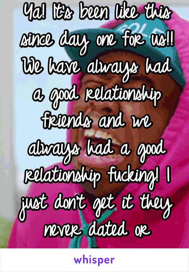 Ya! It's been like this since day one for us!! We have always had a good relationship friends and we always had a good relationship fucking! I just don't get it they never dated or anything 