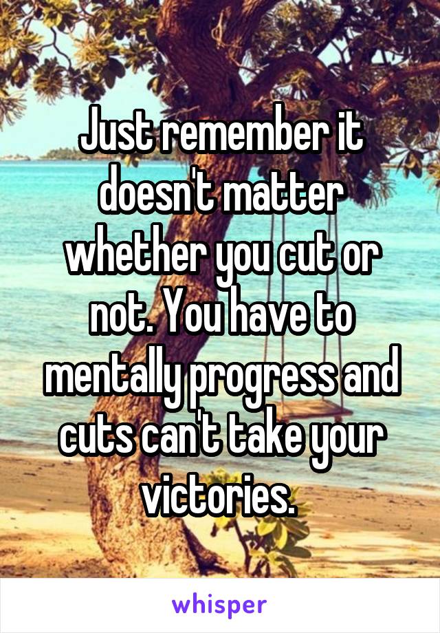Just remember it doesn't matter whether you cut or not. You have to mentally progress and cuts can't take your victories. 