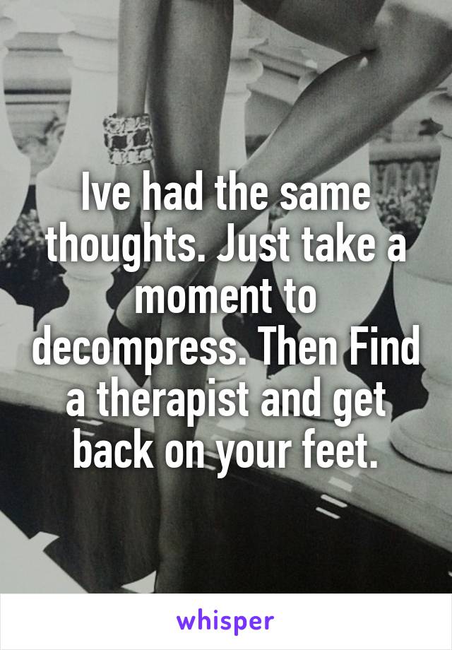 Ive had the same thoughts. Just take a moment to decompress. Then Find a therapist and get back on your feet.