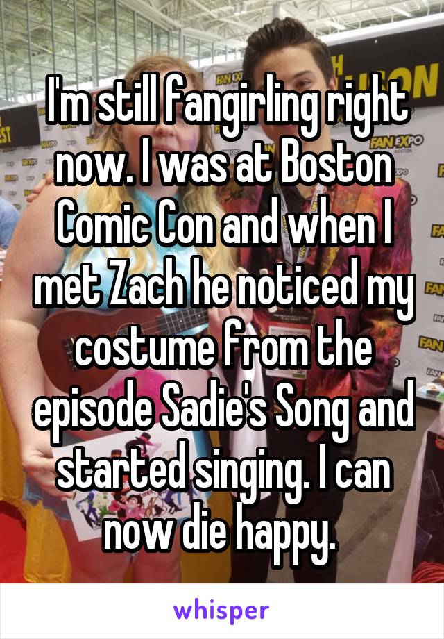  I'm still fangirling right now. I was at Boston Comic Con and when I met Zach he noticed my costume from the episode Sadie's Song and started singing. I can now die happy. 