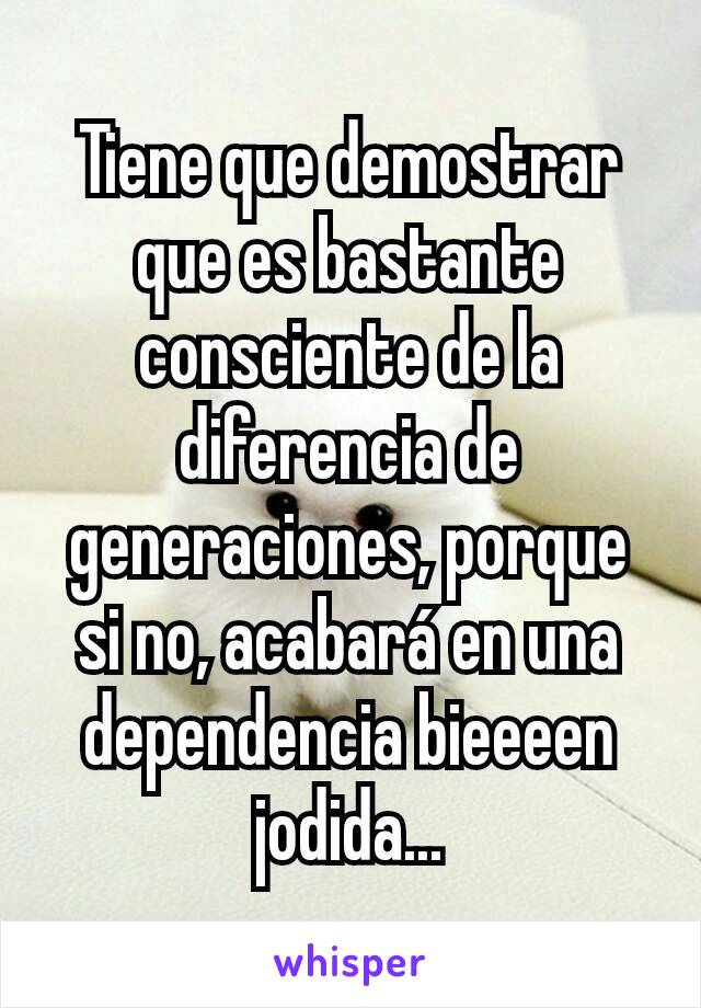 Tiene que demostrar que es bastante consciente de la diferencia de generaciones, porque si no, acabará en una dependencia bieeeen jodida...