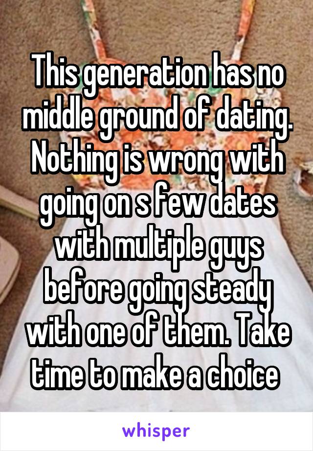 This generation has no middle ground of dating. Nothing is wrong with going on s few dates with multiple guys before going steady with one of them. Take time to make a choice 