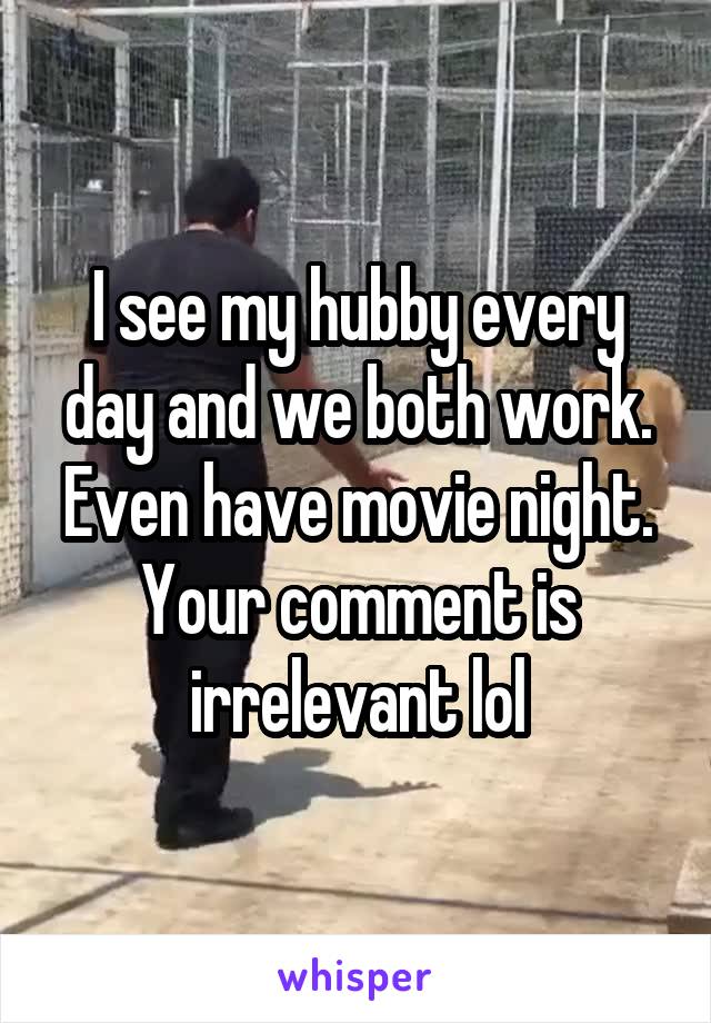 I see my hubby every day and we both work. Even have movie night. Your comment is irrelevant lol