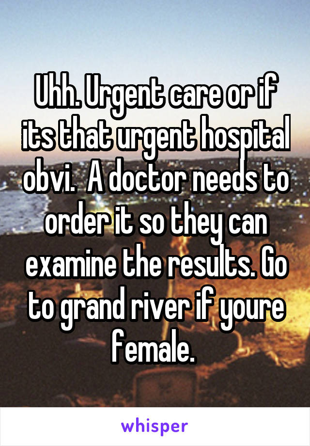 Uhh. Urgent care or if its that urgent hospital obvi.  A doctor needs to order it so they can examine the results. Go to grand river if youre female. 