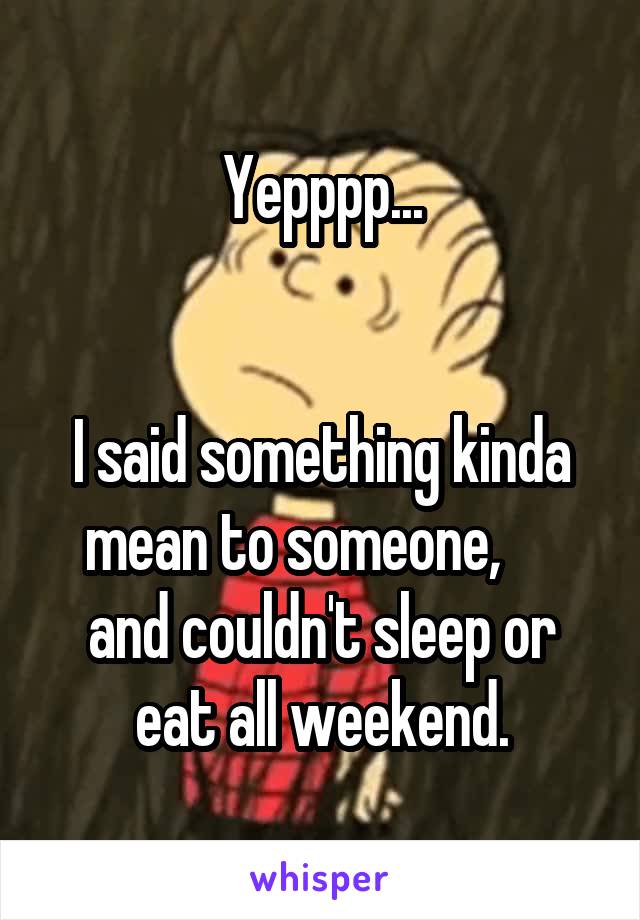 Yepppp...


I said something kinda mean to someone,      and couldn't sleep or eat all weekend.