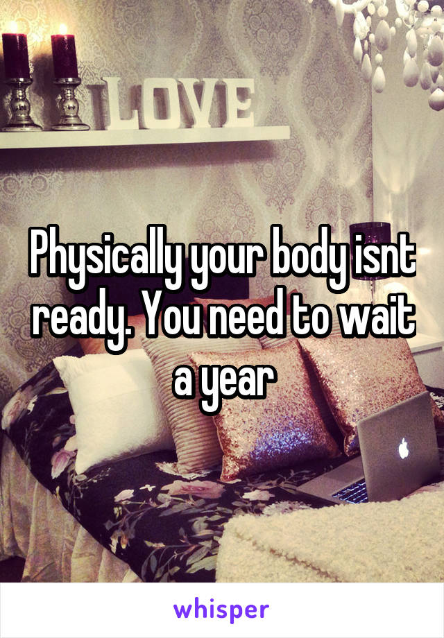 Physically your body isnt ready. You need to wait a year