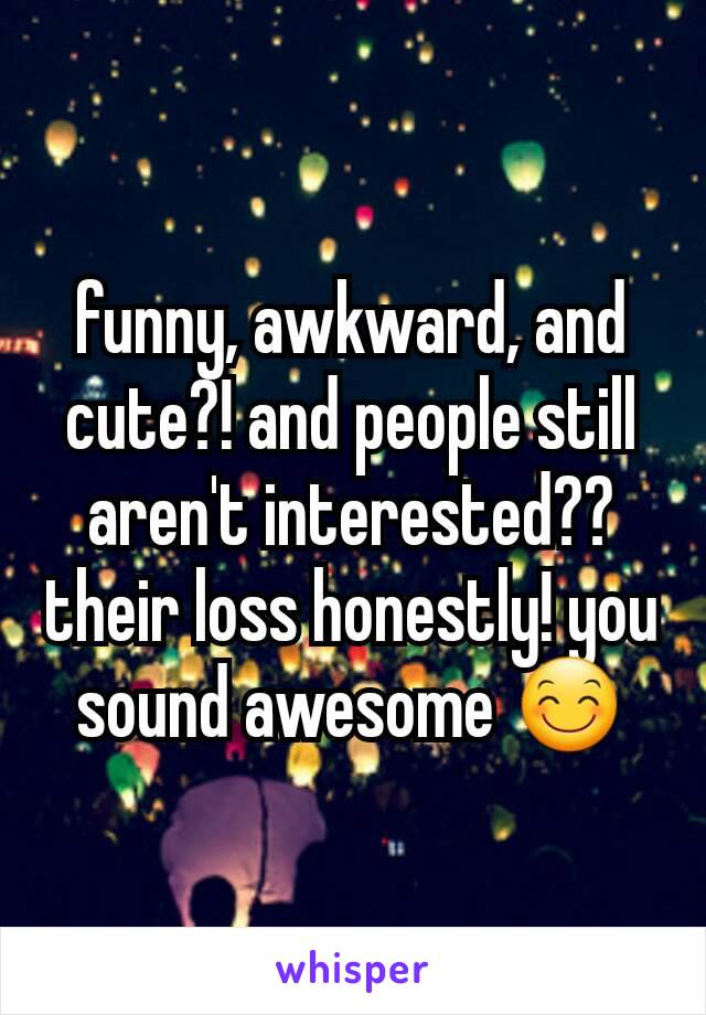 funny, awkward, and cute?! and people still aren't interested?? their loss honestly! you sound awesome 😊