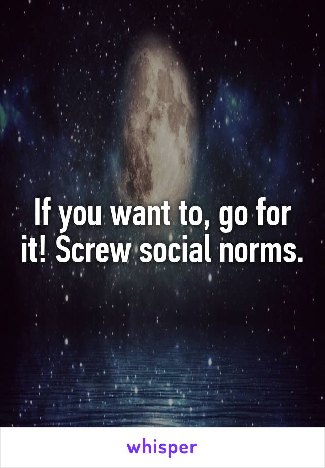 If you want to, go for it! Screw social norms.