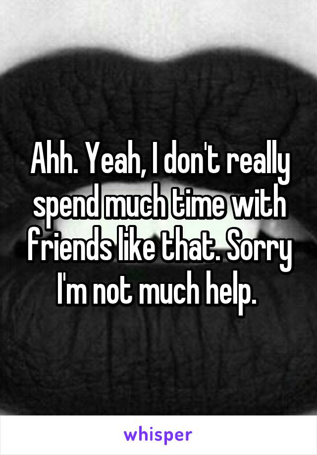 Ahh. Yeah, I don't really spend much time with friends like that. Sorry I'm not much help. 