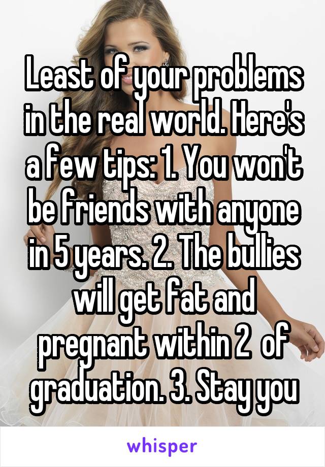 Least of your problems in the real world. Here's a few tips: 1. You won't be friends with anyone in 5 years. 2. The bullies will get fat and pregnant within 2  of graduation. 3. Stay you