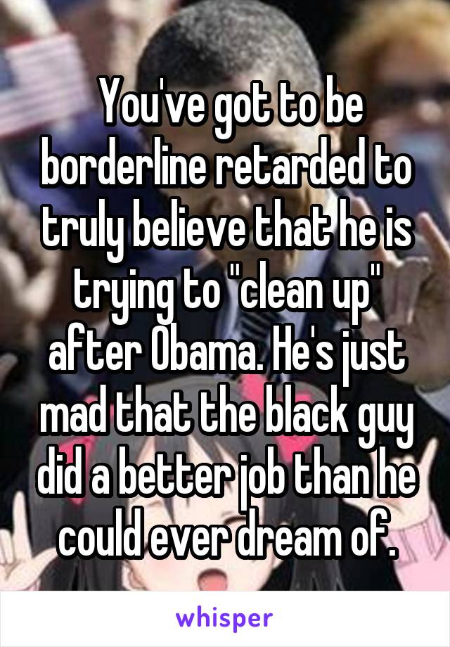  You've got to be borderline retarded to truly believe that he is trying to "clean up" after Obama. He's just mad that the black guy did a better job than he could ever dream of.