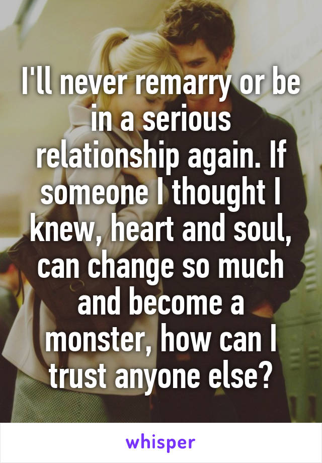 I'll never remarry or be in a serious relationship again. If someone I thought I knew, heart and soul, can change so much and become a monster, how can I trust anyone else?