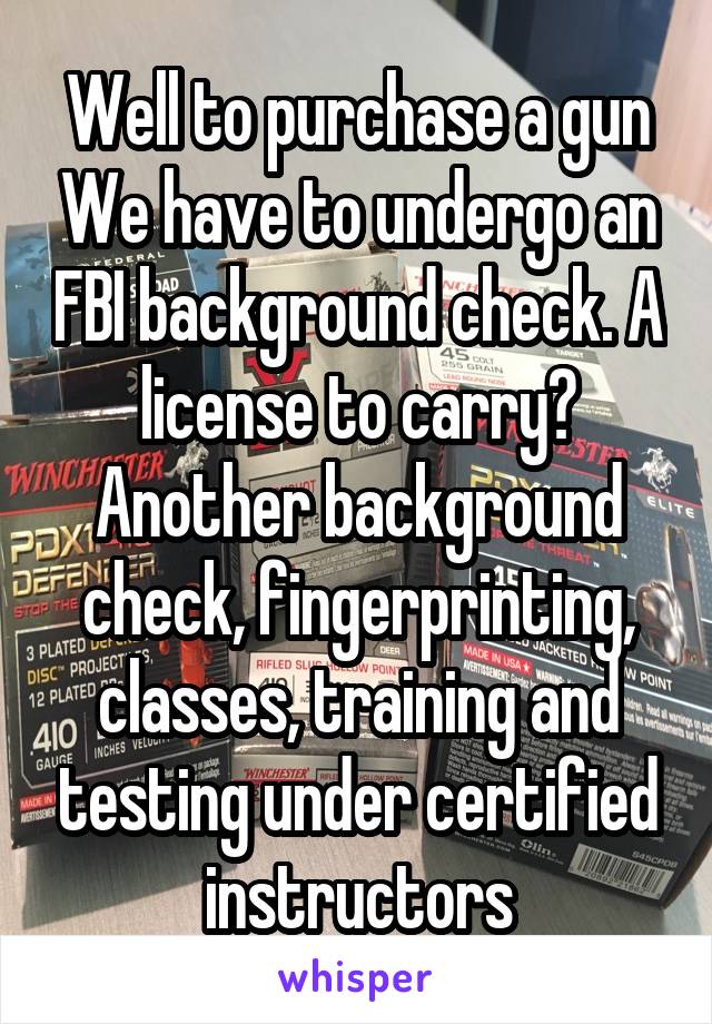 Well to purchase a gun We have to undergo an FBI background check. A license to carry? Another background check, fingerprinting, classes, training and testing under certified instructors