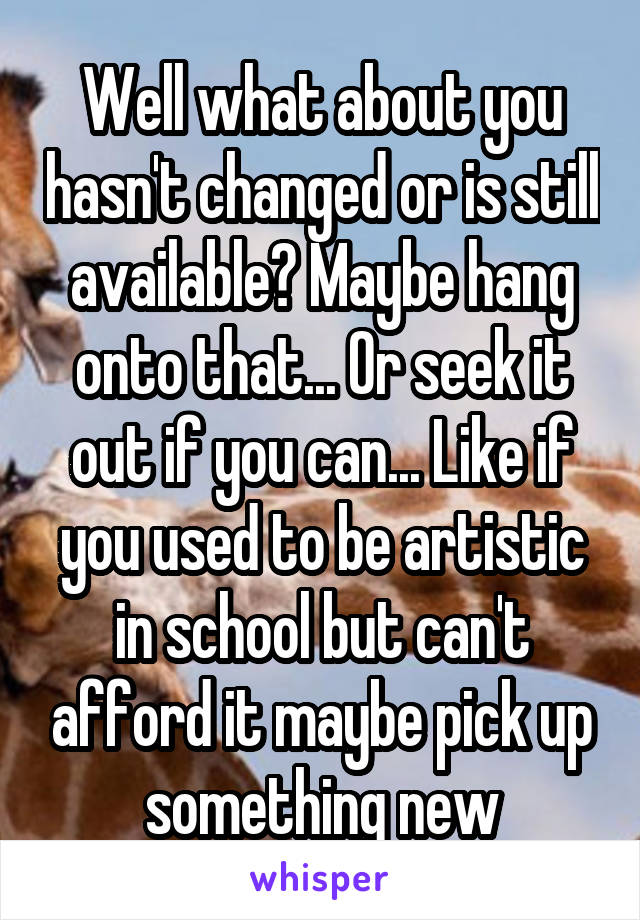 Well what about you hasn't changed or is still available? Maybe hang onto that... Or seek it out if you can... Like if you used to be artistic in school but can't afford it maybe pick up something new