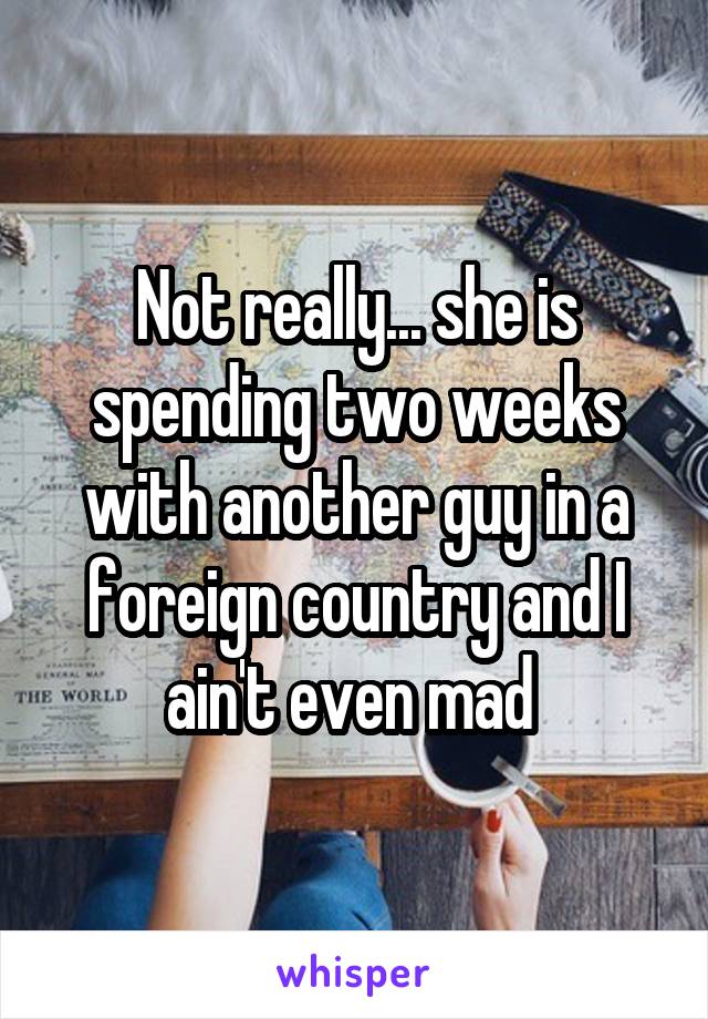 Not really... she is spending two weeks with another guy in a foreign country and I ain't even mad 