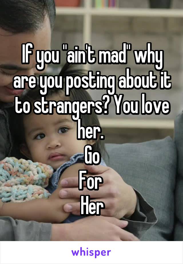 If you "ain't mad" why are you posting about it to strangers? You love her. 
Go
For 
Her