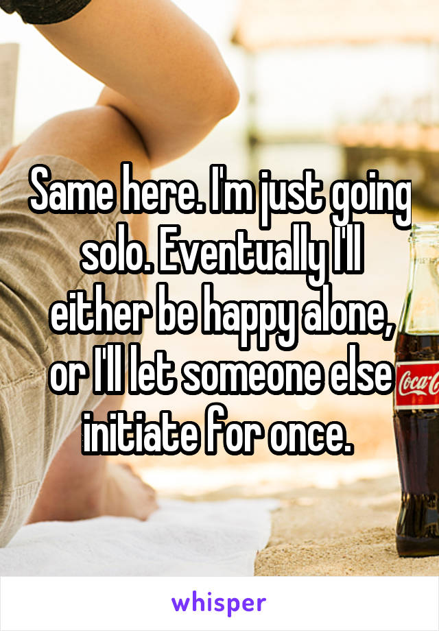 Same here. I'm just going solo. Eventually I'll either be happy alone, or I'll let someone else initiate for once. 