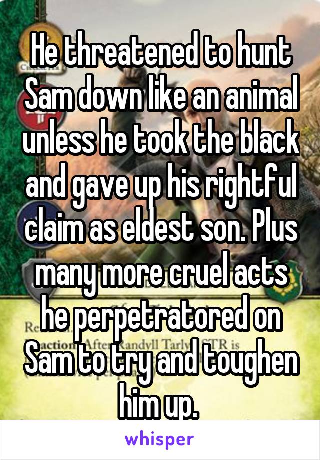 He threatened to hunt Sam down like an animal unless he took the black and gave up his rightful claim as eldest son. Plus many more cruel acts he perpetratored on Sam to try and toughen him up. 