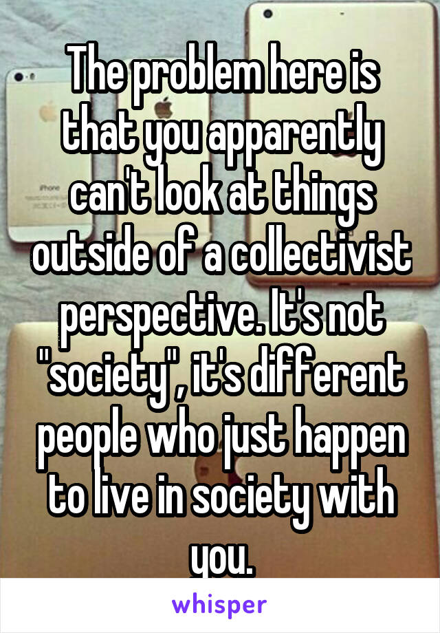 The problem here is that you apparently can't look at things outside of a collectivist perspective. It's not "society", it's different people who just happen to live in society with you.