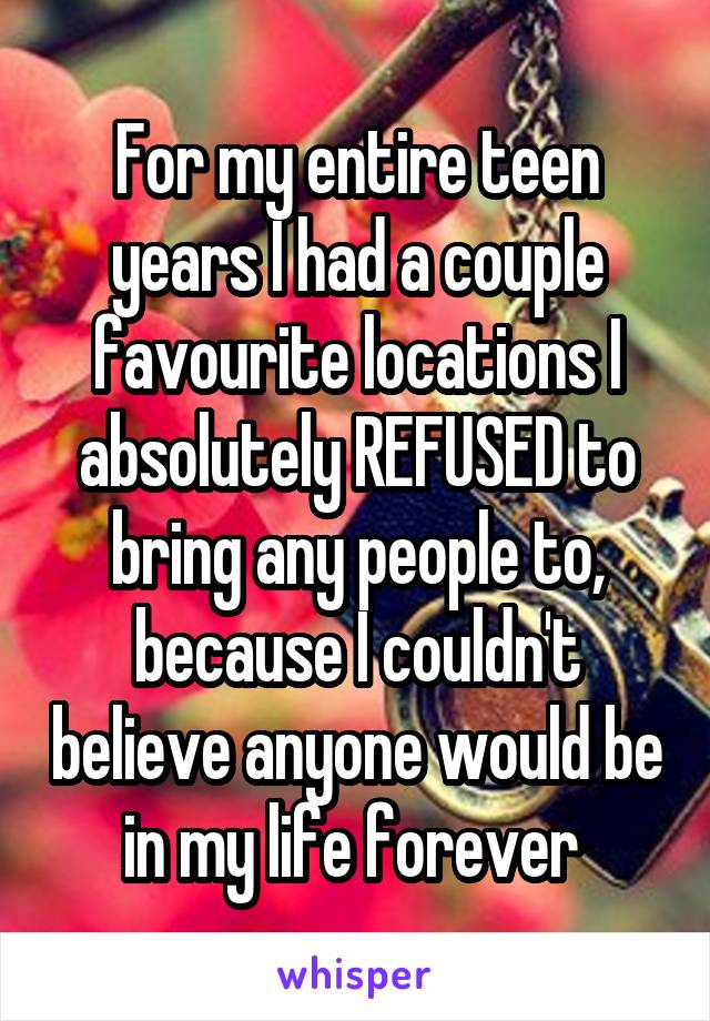 For my entire teen years I had a couple favourite locations I absolutely REFUSED to bring any people to, because I couldn't believe anyone would be in my life forever 