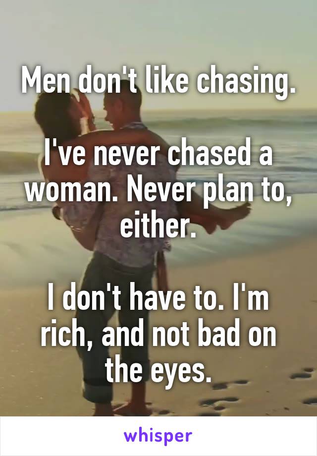 Men don't like chasing.

I've never chased a woman. Never plan to, either.

I don't have to. I'm rich, and not bad on the eyes.