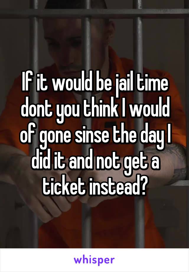 If it would be jail time dont you think I would of gone sinse the day I did it and not get a ticket instead?