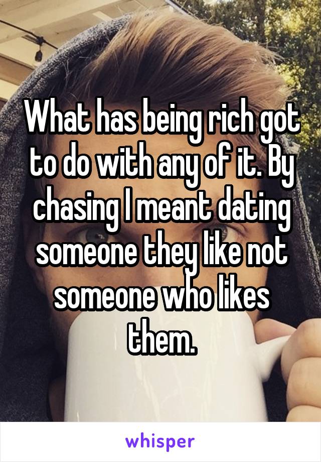 What has being rich got to do with any of it. By chasing I meant dating someone they like not someone who likes them.