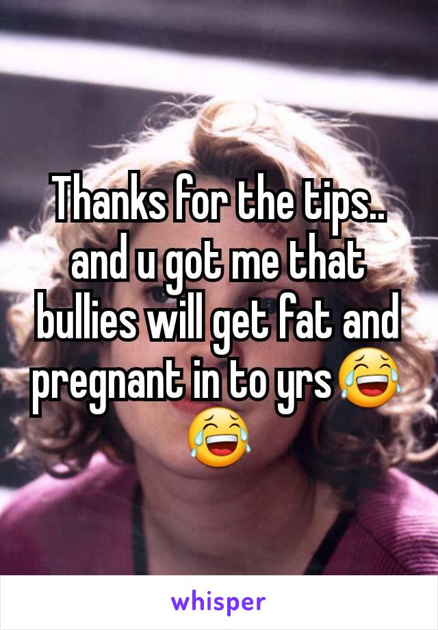 Thanks for the tips.. and u got me that bullies will get fat and  pregnant in to yrs😂😂