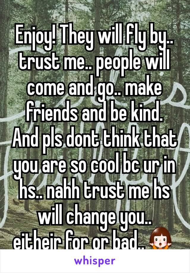 Enjoy! They will fly by.. trust me.. people will come and go.. make friends and be kind. And pls dont think that you are so cool bc ur in hs.. nahh trust me hs will change you.. eitheir for or bad..🤷