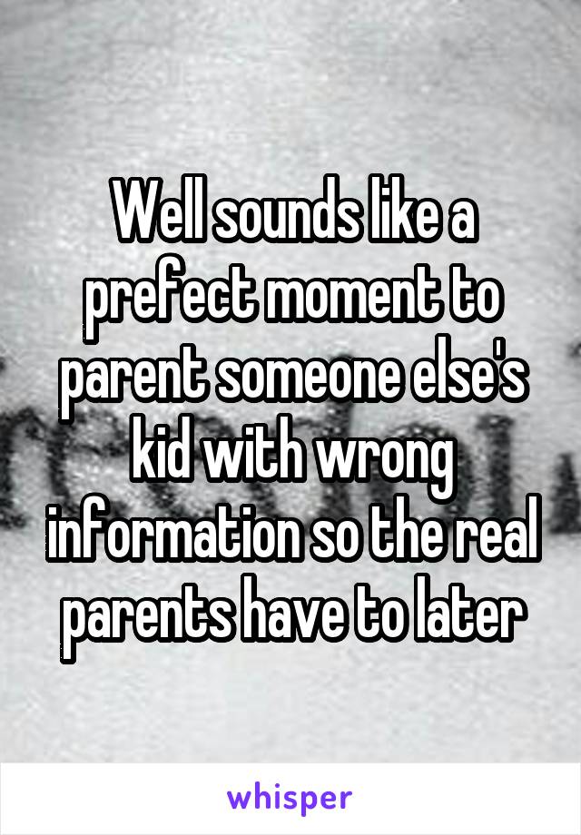 Well sounds like a prefect moment to parent someone else's kid with wrong information so the real parents have to later