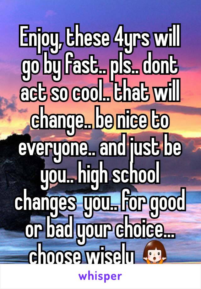 Enjoy, these 4yrs will go by fast.. pls.. dont act so cool.. that will change.. be nice to everyone.. and just be you.. high school changes  you.. for good or bad your choice... choose wisely 🤷