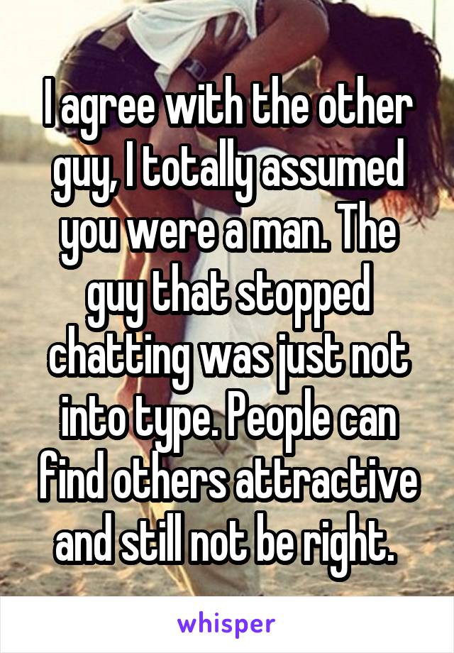 I agree with the other guy, I totally assumed you were a man. The guy that stopped chatting was just not into type. People can find others attractive and still not be right. 