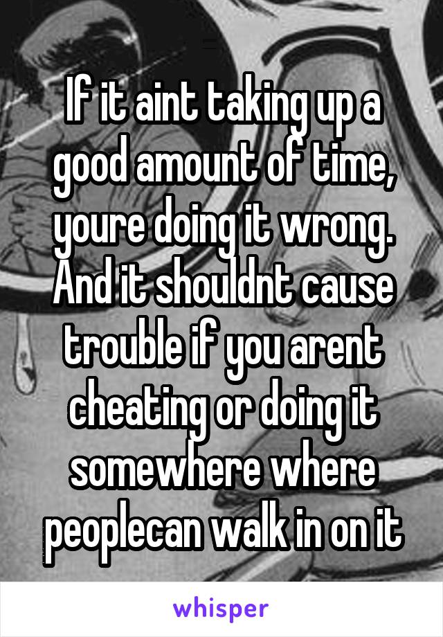 If it aint taking up a good amount of time, youre doing it wrong. And it shouldnt cause trouble if you arent cheating or doing it somewhere where peoplecan walk in on it