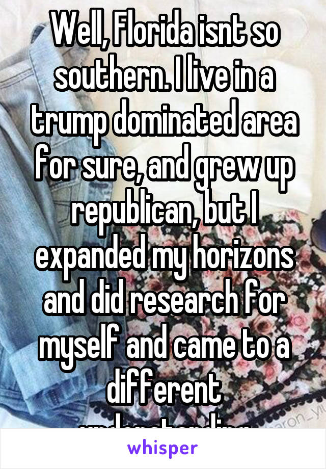 Well, Florida isnt so southern. I live in a trump dominated area for sure, and grew up republican, but I expanded my horizons and did research for myself and came to a different understanding