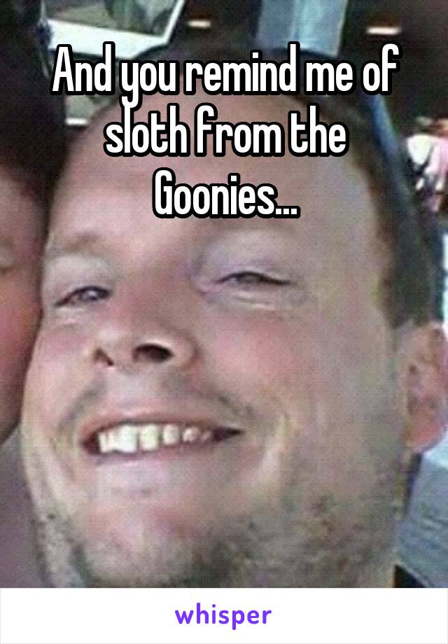 And you remind me of sloth from the Goonies...





