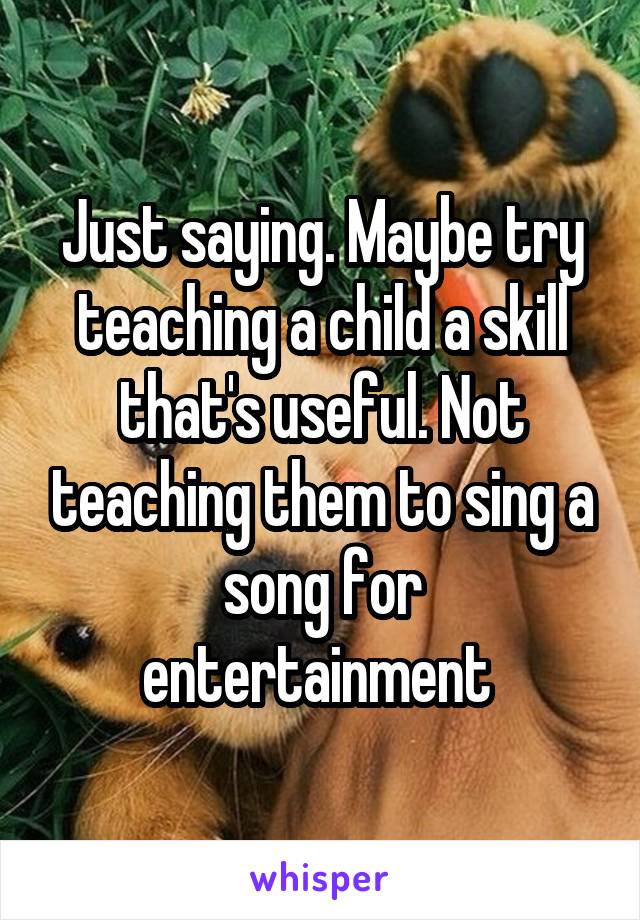 Just saying. Maybe try teaching a child a skill that's useful. Not teaching them to sing a song for entertainment 