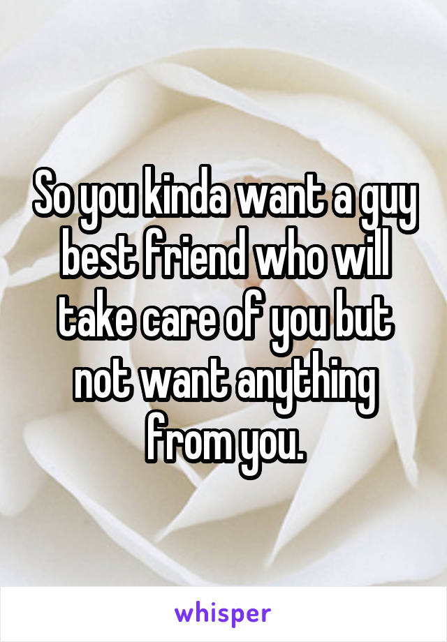 So you kinda want a guy best friend who will take care of you but not want anything from you.
