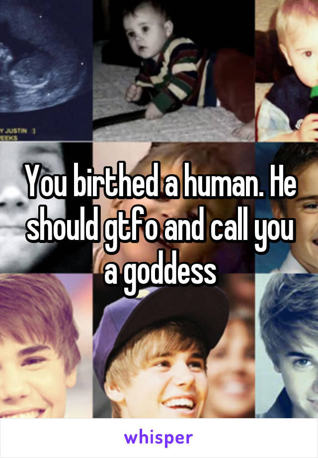You birthed a human. He should gtfo and call you a goddess
