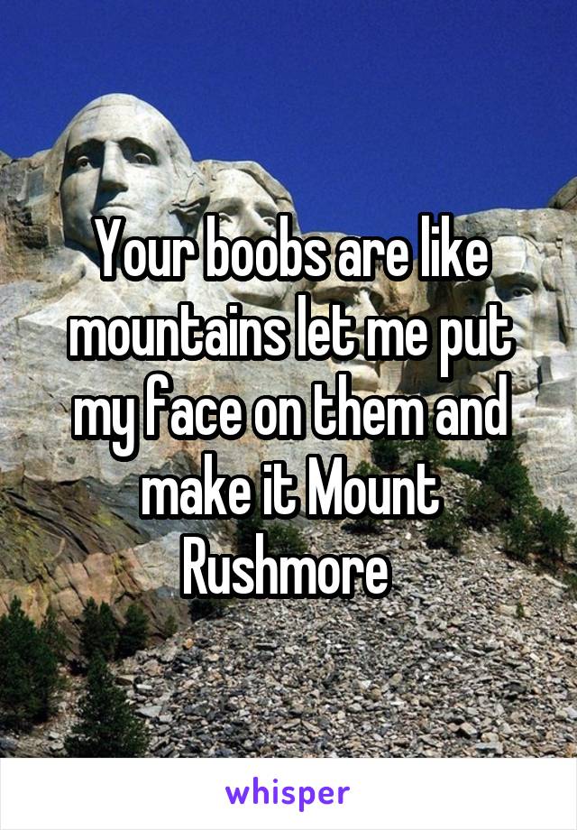 Your boobs are like mountains let me put my face on them and make it Mount Rushmore 