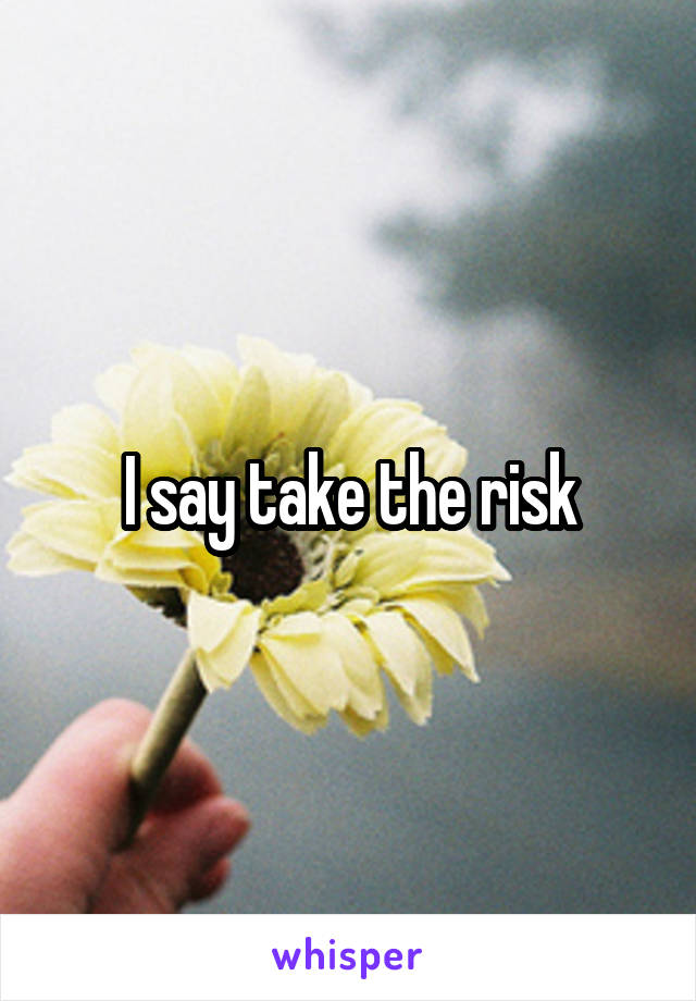 I say take the risk