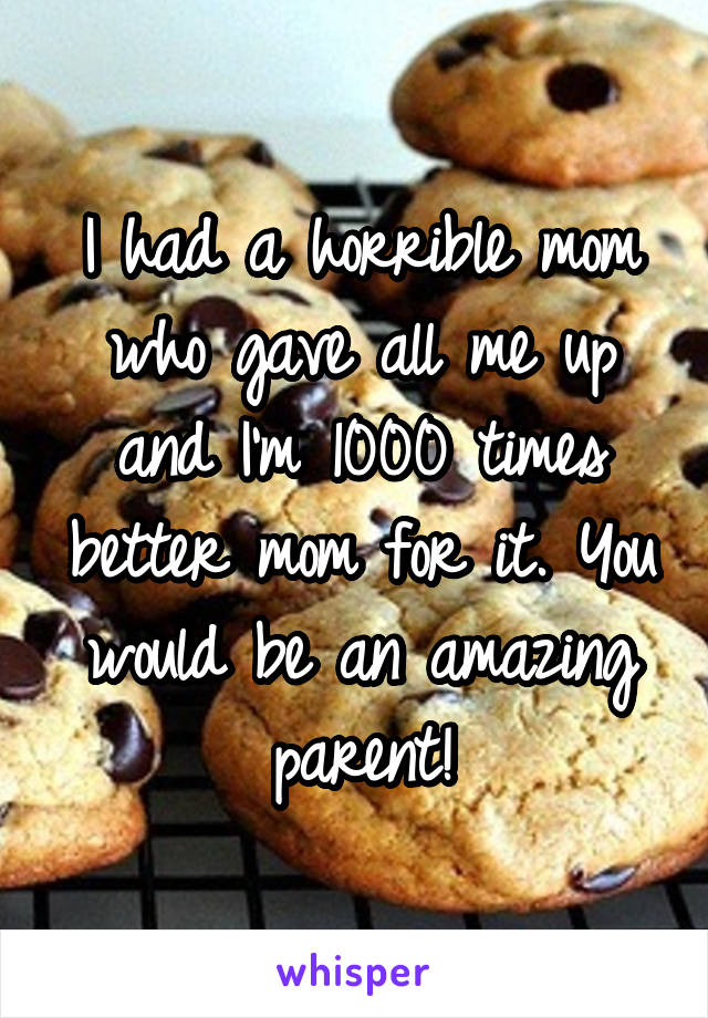 I had a horrible mom who gave all me up and I'm 1000 times better mom for it. You would be an amazing parent!