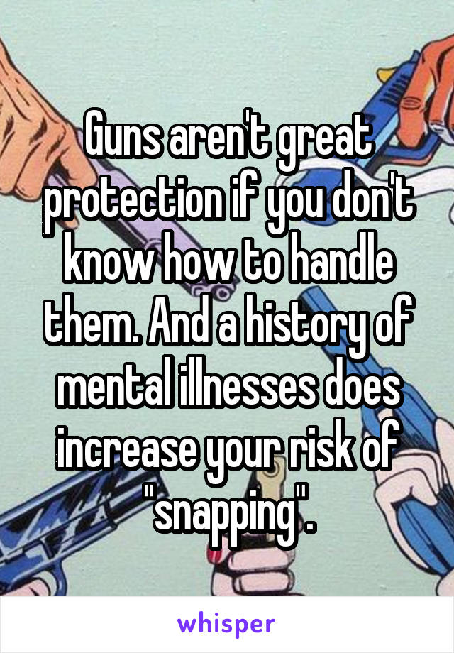 Guns aren't great protection if you don't know how to handle them. And a history of mental illnesses does increase your risk of "snapping".