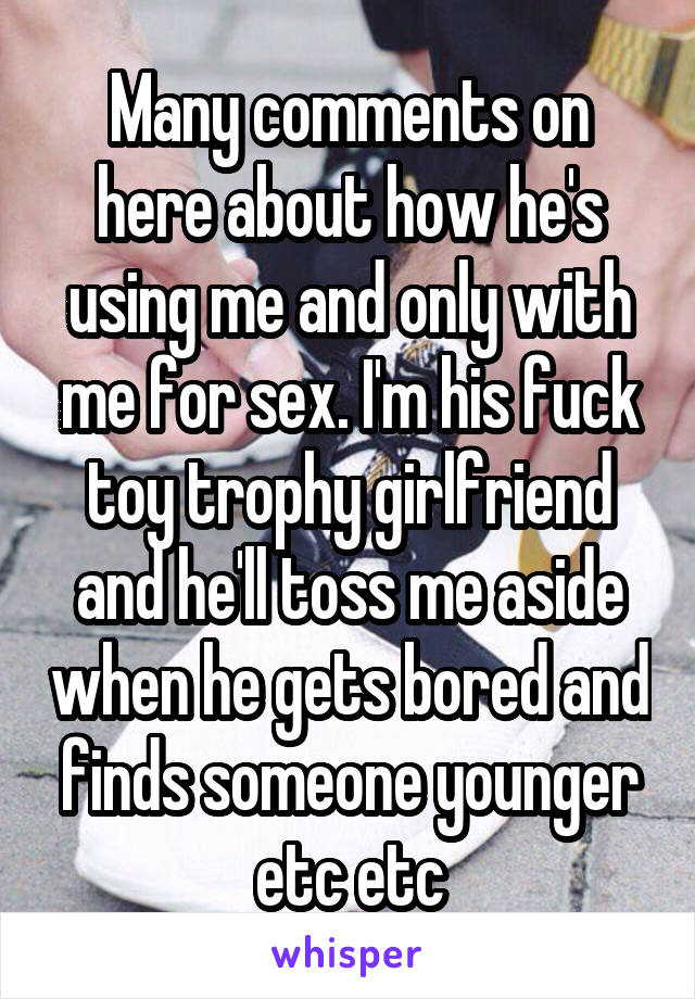 Many comments on here about how he's using me and only with me for sex. I'm his fuck toy trophy girlfriend and he'll toss me aside when he gets bored and finds someone younger etc etc