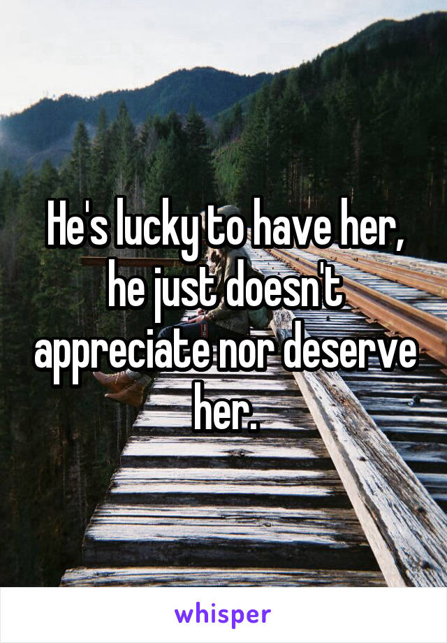 He's lucky to have her, he just doesn't appreciate nor deserve her.