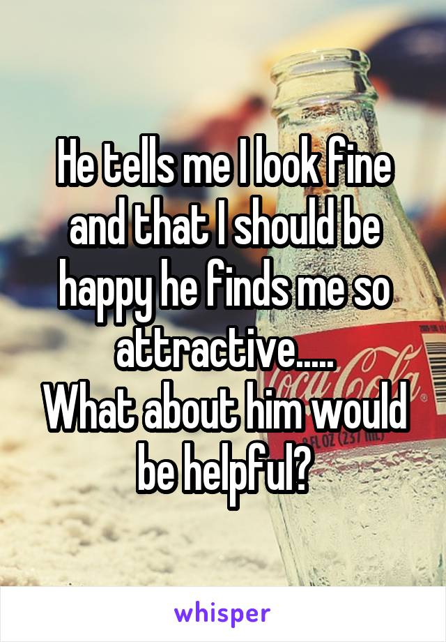 He tells me I look fine and that I should be happy he finds me so attractive.....
What about him would be helpful?