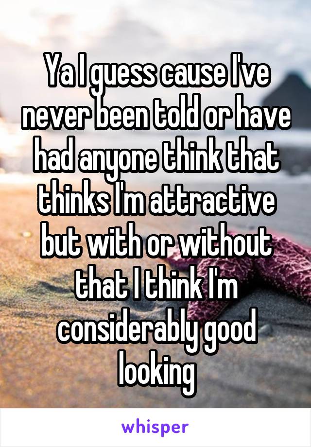 Ya I guess cause I've never been told or have had anyone think that thinks I'm attractive but with or without that I think I'm considerably good looking