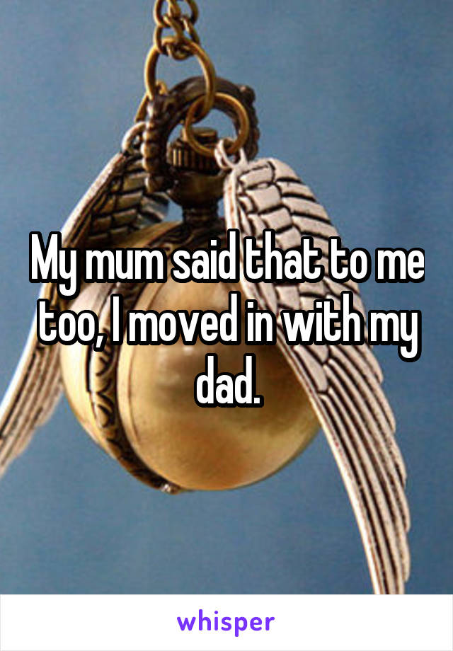 My mum said that to me too, I moved in with my dad.