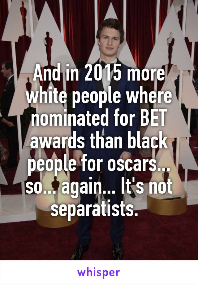 And in 2015 more white people where nominated for BET awards than black people for oscars... so... again... It's not separatists.  