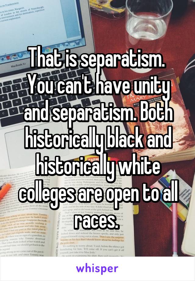 That is separatism. 
You can't have unity and separatism. Both historically black and historically white colleges are open to all races. 